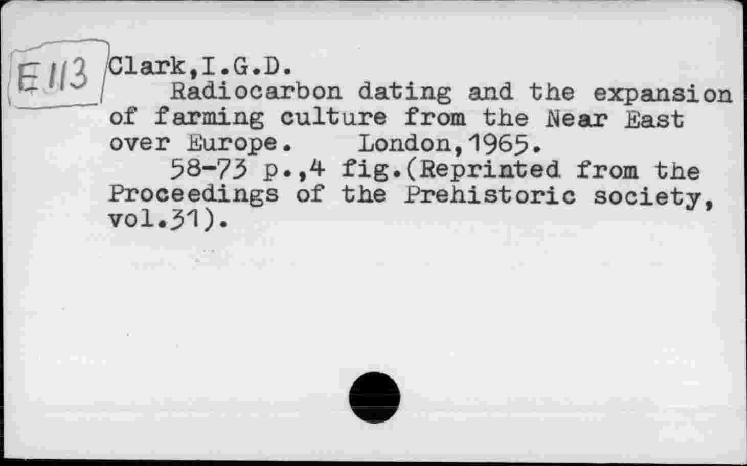 ﻿rzii'l /Clark,I.G.D.
I Radiocarbon dating and the expansion of farming culture from the Rear East ove r Europe.	London,1965»
58-73 p.,4 fig.(Reprinted from the Proceedings of the Prehistoric society, vol.31).